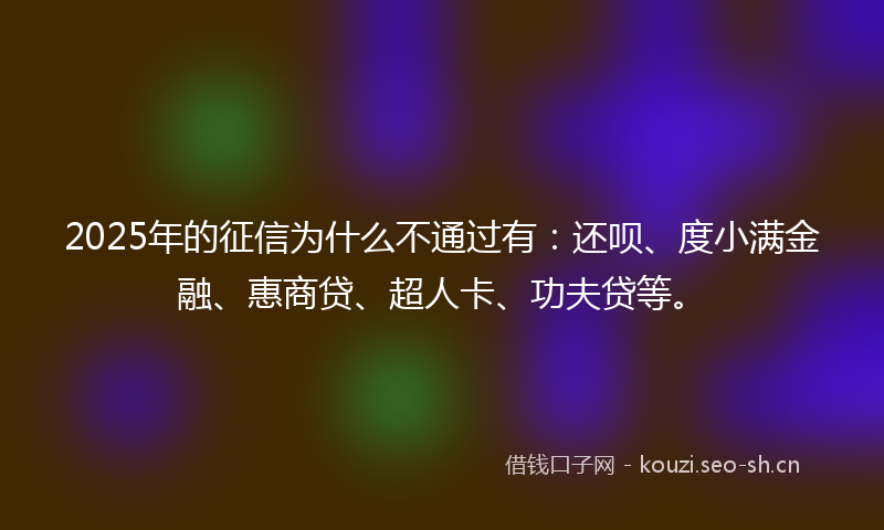 2025年的征信为什么不通过有：还呗、度小满金融、惠商贷、超人卡、功夫贷等。