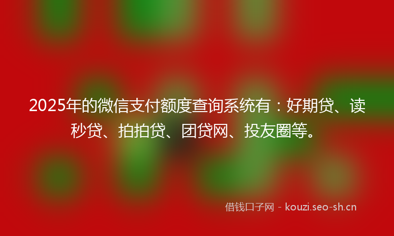 2025年的微信支付额度查询系统有：好期贷、读秒贷、拍拍贷、团贷网、投友圈等。