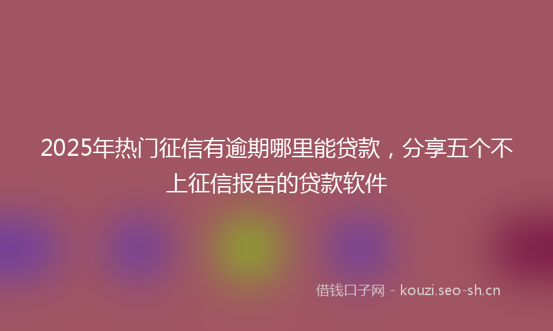 2025年热门征信有逾期哪里能贷款，分享五个不上征信报告的贷款软件