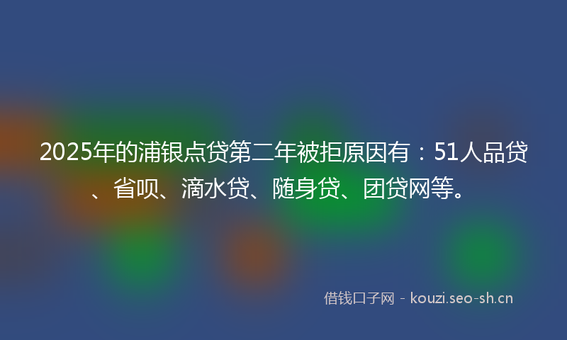 2025年的浦银点贷第二年被拒原因有：51人品贷、省呗、滴水贷、随身贷、团贷网等。