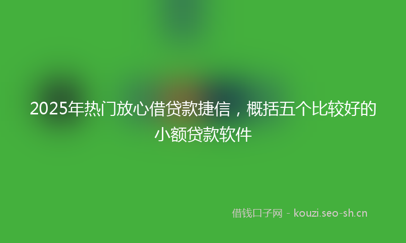 2025年热门放心借贷款捷信,概括五个比较好的小额贷款软件