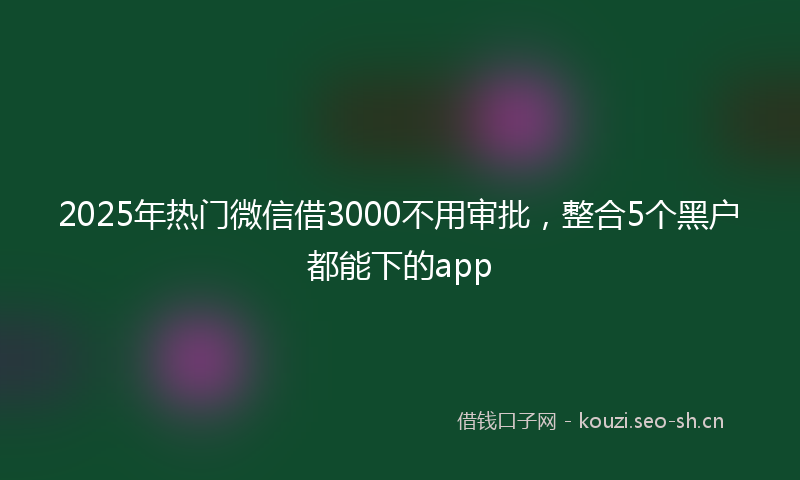 2025年热门微信借3000不用审批，整合5个黑户都能下的app