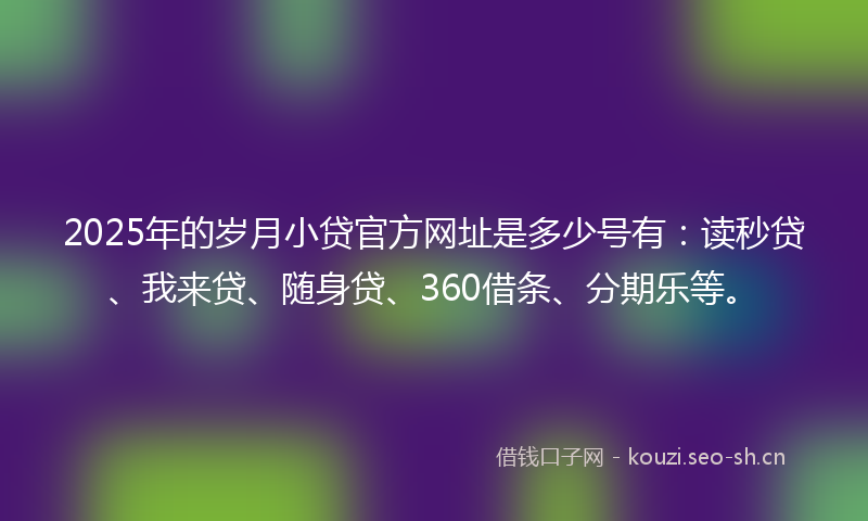 2025年的岁月小贷官方网址是多少号有：读秒贷、我来贷、随身贷、360借条、分期乐等。