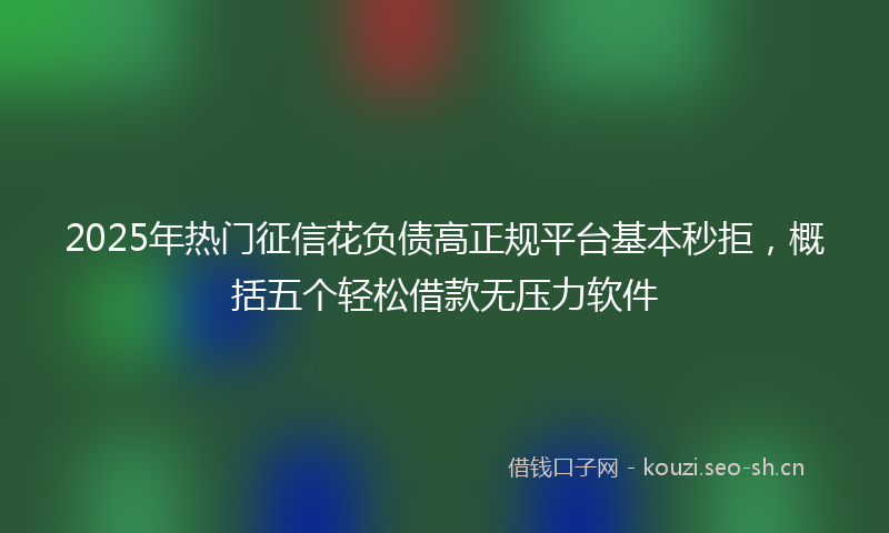 2025年热门征信花负债高正规平台基本秒拒,概括五个轻松借款无压力软件