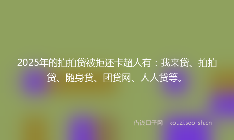2025年的拍拍贷被拒还卡超人有：我来贷、拍拍贷、随身贷、团贷网、人人贷等。