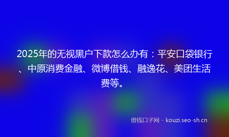 2025年的无视黑户下款怎么办有：平安口袋银行、中原消费金融、微博借钱、融逸花、美团生活费等。