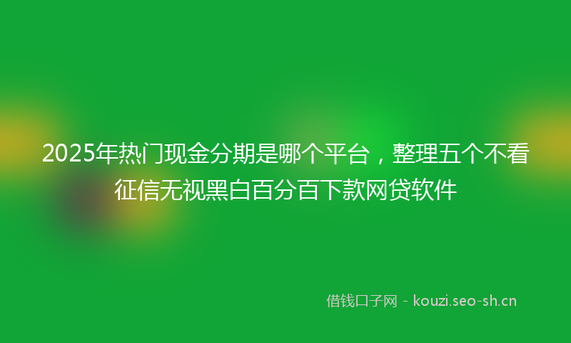 2025年热门现金分期是哪个平台，整理五个不看征信无视黑白百分百下款网贷软件