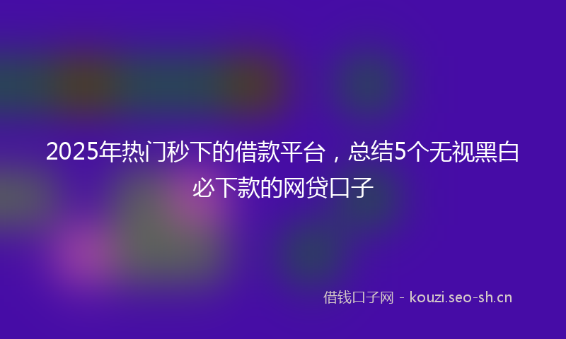 2025年热门秒下的借款平台，总结5个无视黑白必下款的网贷口子