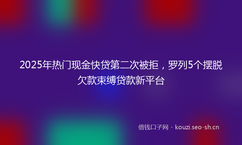 2025年热门现金快贷第二次被拒，罗列5个摆脱欠款束缚贷款新平台