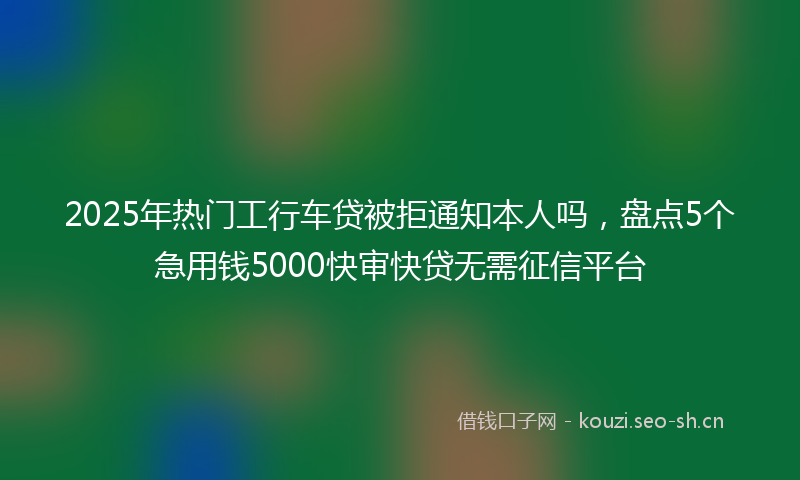 2025年热门工行车贷被拒通知本人吗，盘点5个急用钱5000快审快贷无需征信平台