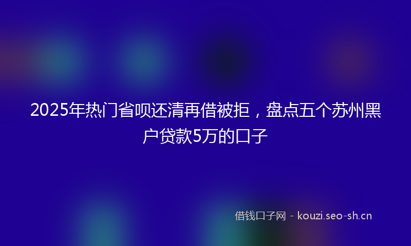 2025年热门省呗还清再借被拒，盘点五个苏州黑户贷款5万的口子