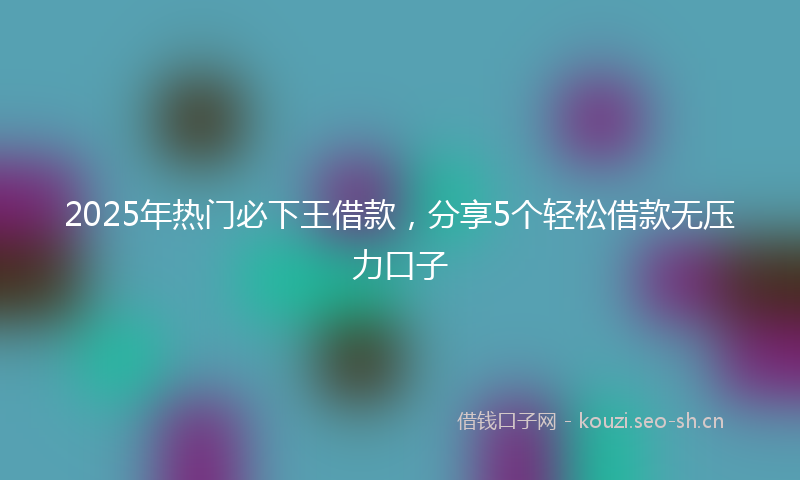 2025年热门必下王借款，分享5个轻松借款无压力口子