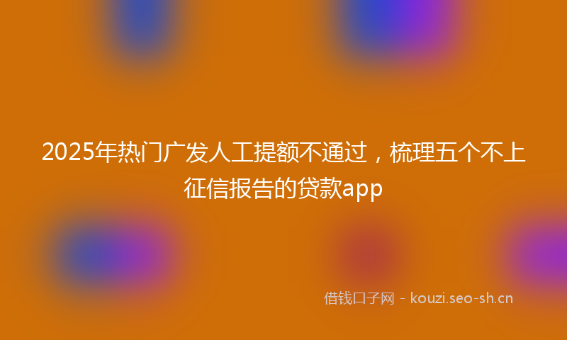 2025年热门广发人工提额不通过,梳理五个不上征信报告的贷款app