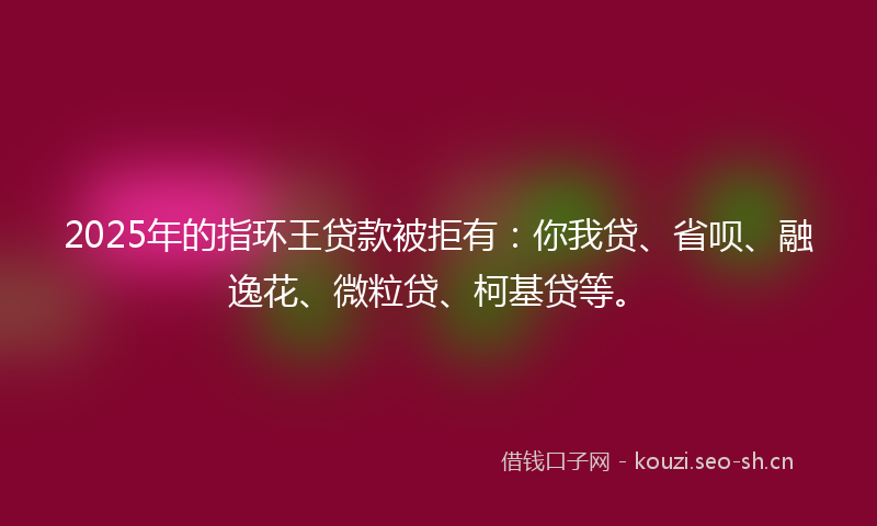 2025年的指环王贷款被拒有：你我贷、省呗、融逸花、微粒贷、柯基贷等。