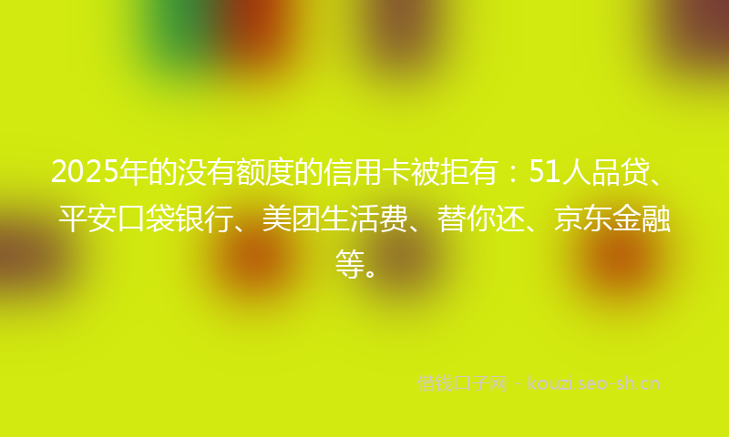 2025年的没有额度的信用卡被拒有：51人品贷、平安口袋银行、美团生活费、替你还、京东金融等。