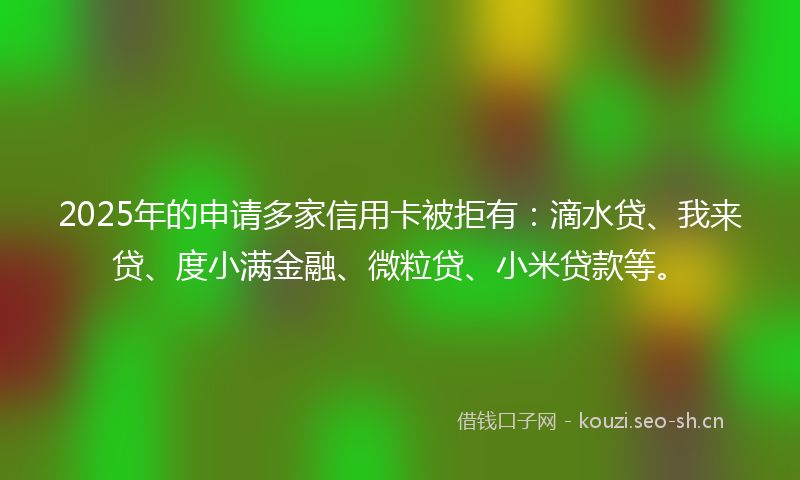 2025年的申请多家信用卡被拒有：滴水贷、我来贷、度小满金融、微粒贷、小米贷款等。