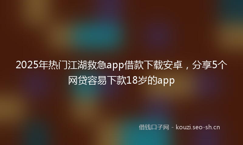2025年热门江湖救急app借款下载安卓，分享5个网贷容易下款18岁的app