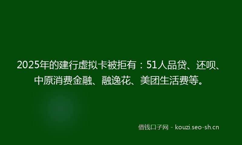 2025年的建行虚拟卡被拒有：51人品贷、还呗、中原消费金融、融逸花、美团生活费等。
