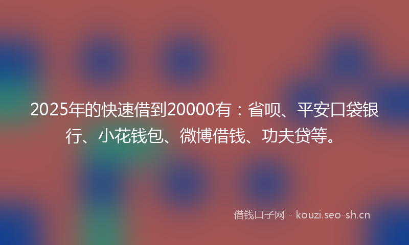 2025年的快速借到20000有：省呗、平安口袋银行、小花钱包、微博借钱、功夫贷等。