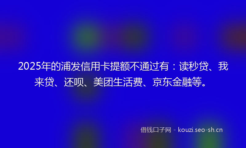 2025年的浦发信用卡提额不通过有：读秒贷、我来贷、还呗、美团生活费、京东金融等。