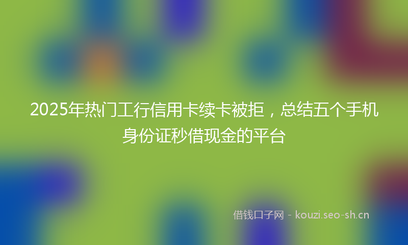 2025年热门工行信用卡续卡被拒，总结五个手机身份证秒借现金的平台