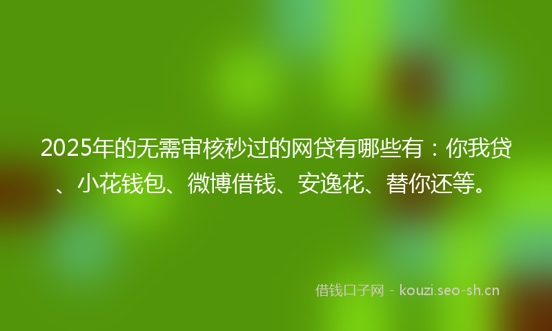 2025年的无需审核秒过的网贷有哪些有：你我贷、小花钱包、微博借钱、安逸花、替你还等。