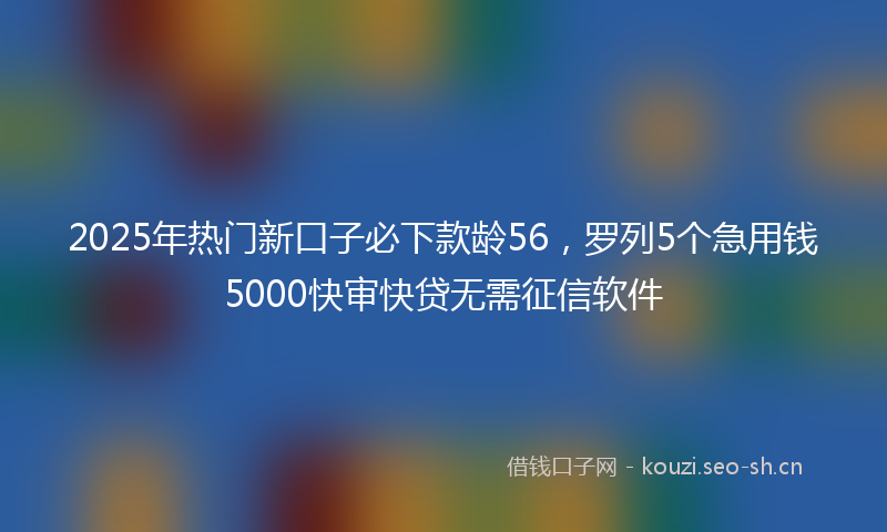 2025年热门新口子必下款龄56，罗列5个急用钱5000快审快贷无需征信软件