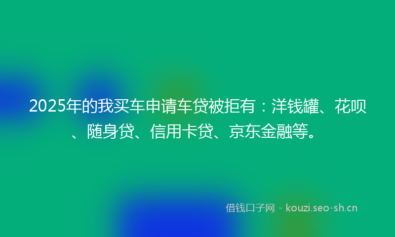 2025年的我买车申请车贷被拒有：洋钱罐、花呗、随身贷、信用卡贷、京东金融等。