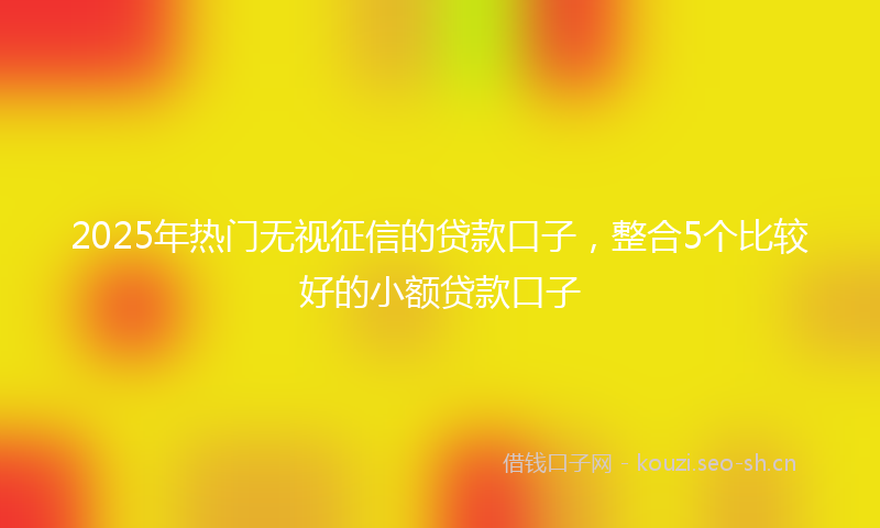 2025年热门无视征信的贷款口子，整合5个比较好的小额贷款口子
