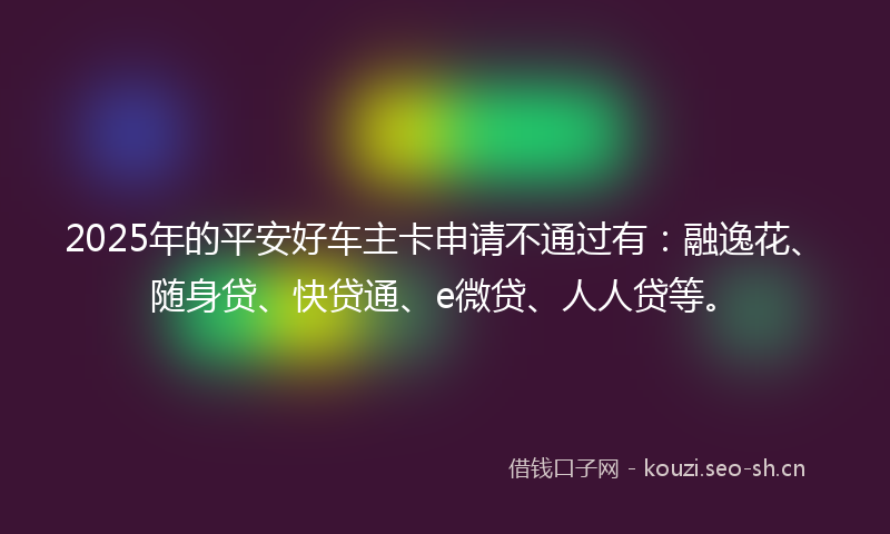 2025年的平安好车主卡申请不通过有：融逸花、随身贷、快贷通、e微贷、人人贷等。