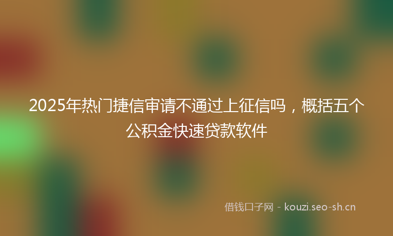 2025年热门捷信审请不通过上征信吗，概括五个公积金快速贷款软件