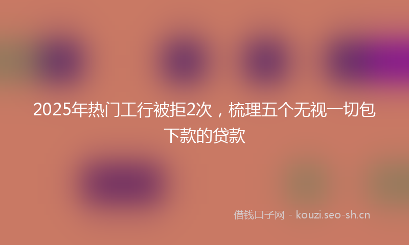 2025年热门工行被拒2次，梳理五个无视一切包下款的贷款