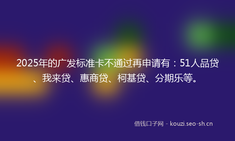 2025年的广发标准卡不通过再申请有：51人品贷、我来贷、惠商贷、柯基贷、分期乐等。