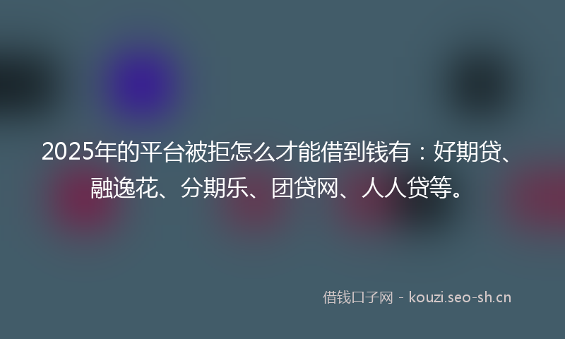 2025年的平台被拒怎么才能借到钱有：好期贷、融逸花、分期乐、团贷网、人人贷等。