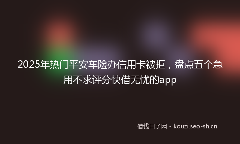 2025年热门平安车险办信用卡被拒，盘点五个急用不求评分快借无忧的app