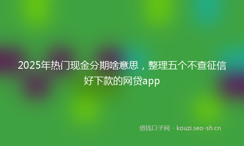 2025年热门现金分期啥意思，整理五个不查征信好下款的网贷app