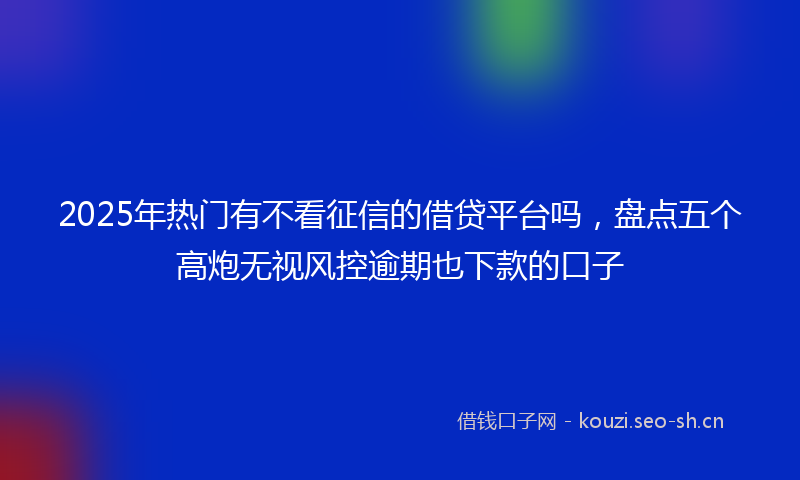 2025年热门有不看征信的借贷平台吗，盘点五个高炮无视风控逾期也下款的口子
