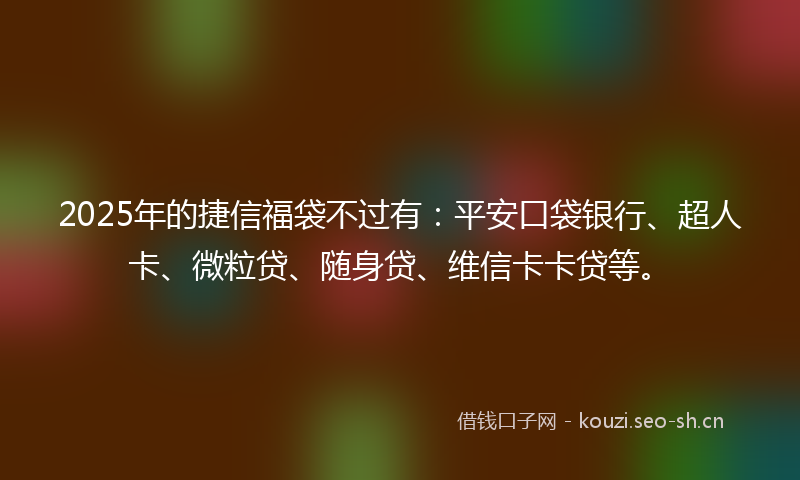 2025年的捷信福袋不过有：平安口袋银行、超人卡、微粒贷、随身贷、维信卡卡贷等。