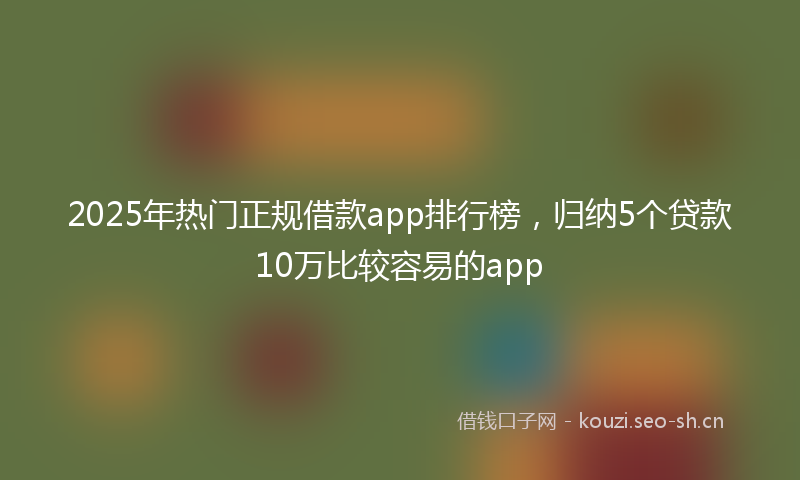 2025年热门正规借款app排行榜，归纳5个贷款10万比较容易的app