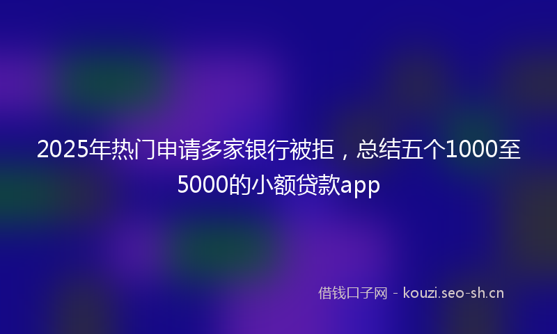 2025年热门申请多家银行被拒，总结五个1000至5000的小额贷款app