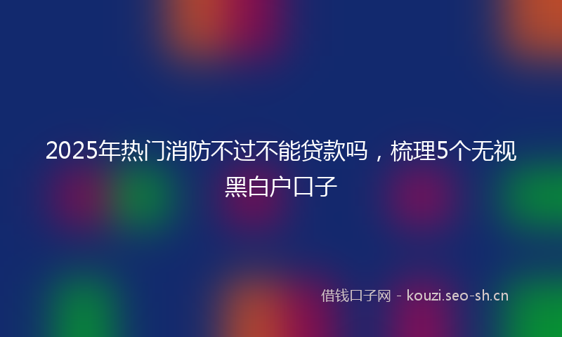 2025年热门消防不过不能贷款吗，梳理5个无视黑白户口子