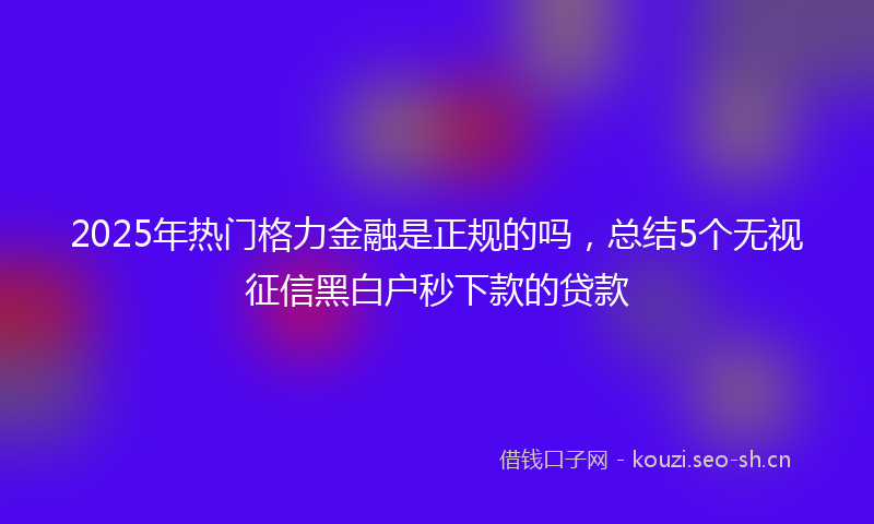 2025年热门格力金融是正规的吗,总结5个无视征信黑白户秒下款的贷款