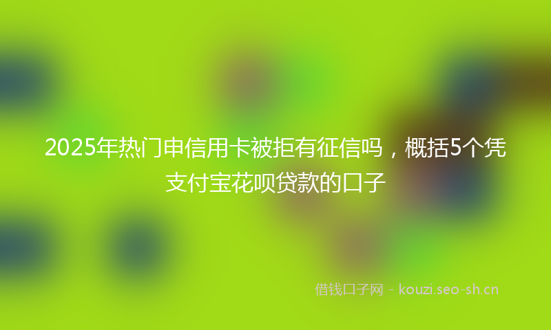 2025年热门申信用卡被拒有征信吗，概括5个凭支付宝花呗贷款的口子
