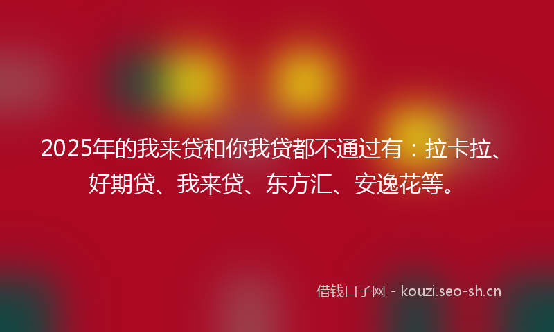 2025年的我来贷和你我贷都不通过有：拉卡拉、好期贷、我来贷、东方汇、安逸花等。