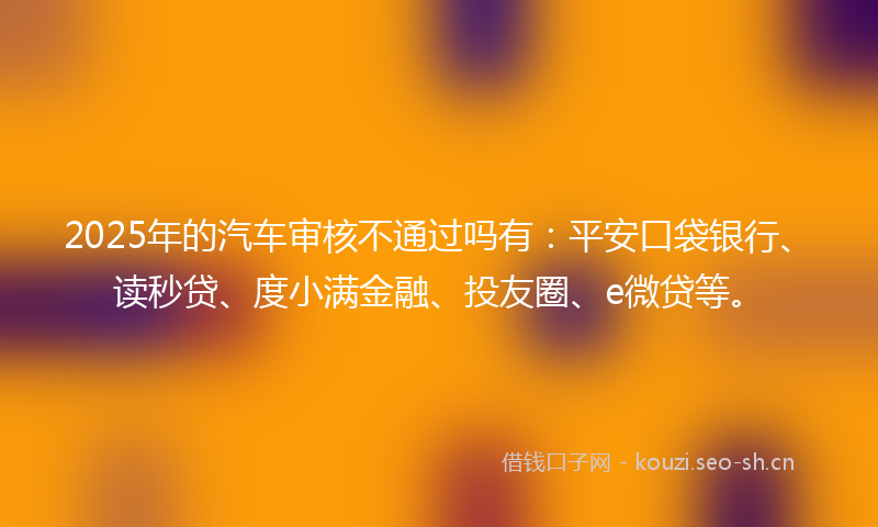 2025年的汽车审核不通过吗有：平安口袋银行、读秒贷、度小满金融、投友圈、e微贷等。