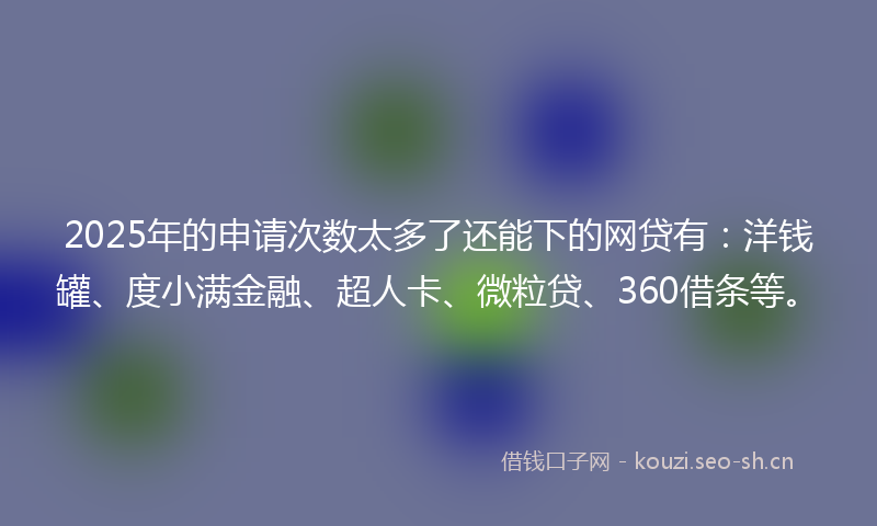 2025年的申请次数太多了还能下的网贷有：洋钱罐、度小满金融、超人卡、微粒贷、360借条等。