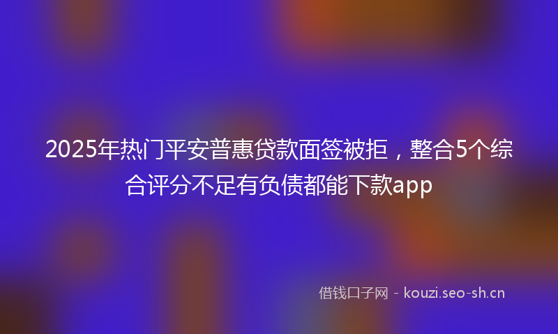 2025年热门平安普惠贷款面签被拒，整合5个综合评分不足有负债都能下款app