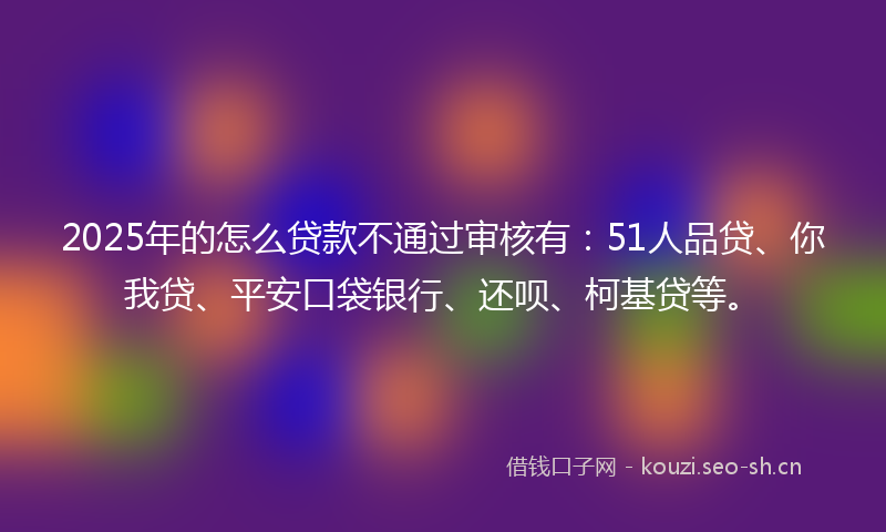 2025年的怎么贷款不通过审核有：51人品贷、你我贷、平安口袋银行、还呗、柯基贷等。