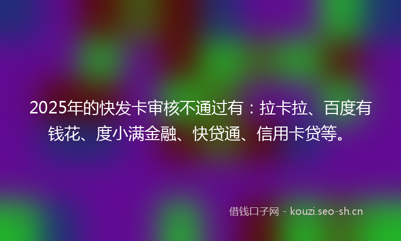 2025年的快发卡审核不通过有：拉卡拉、百度有钱花、度小满金融、快贷通、信用卡贷等。