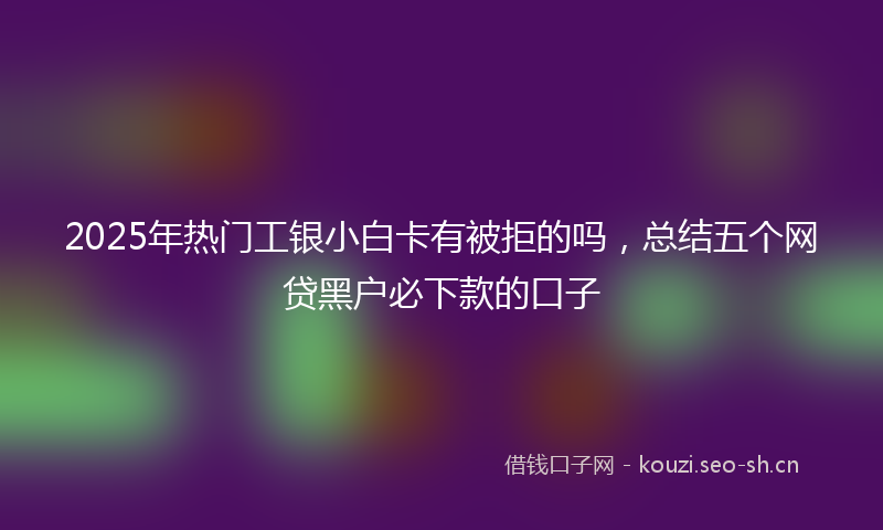 2025年热门工银小白卡有被拒的吗，总结五个网贷黑户必下款的口子
